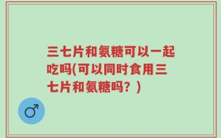 三七片和氨糖可以一起吃吗(可以同时食用三七片和氨糖吗？)