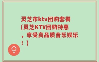 灵芝市ktv团购套餐(灵芝KTV团购特惠，享受高品质音乐娱乐！)