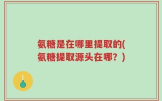 氨糖是在哪里提取的(氨糖提取源头在哪？)