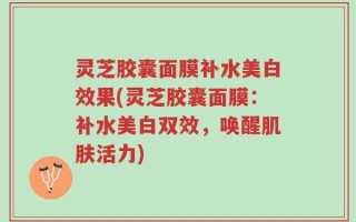 灵芝胶囊面膜补水美白效果(灵芝胶囊面膜：补水美白双效，唤醒肌肤活力)