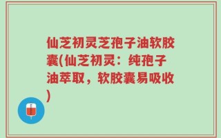 仙芝初灵芝孢子油软胶囊(仙芝初灵：纯孢子油萃取，软胶囊易吸收)
