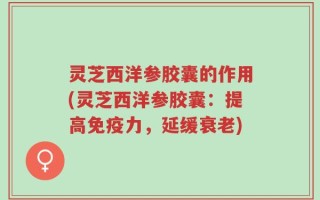 灵芝西洋参胶囊的作用(灵芝西洋参胶囊：提高免疫力，延缓衰老)