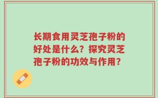 长期食用灵芝孢子粉的好处是什么？探究灵芝孢子粉的功效与作用？