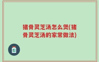 猪骨灵芝汤怎么煲(猪骨灵芝汤的家常做法)