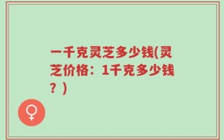 一千克灵芝多少钱(灵芝价格：1千克多少钱？)
