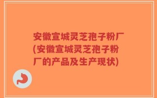 安徽宣城灵芝孢子粉厂(安徽宣城灵芝孢子粉厂的产品及生产现状)