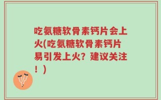 吃氨糖软骨素钙片会上火(吃氨糖软骨素钙片易引发上火？建议关注！)