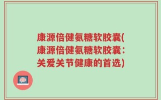 康源倍健氨糖软胶囊(康源倍健氨糖软胶囊：关爱关节健康的首选)