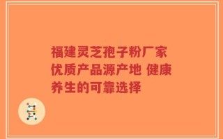 福建灵芝孢子粉厂家 优质产品源产地 健康养生的可靠选择