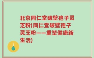 北京同仁堂破壁孢子灵芝粉(同仁堂破壁孢子灵芝粉——重塑健康新生活)