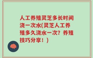 人工养殖灵芝多长时间浇一次水(灵芝人工养殖多久浇水一次？养殖技巧分享！)