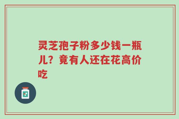 灵芝孢子粉多少钱一瓶儿？竟有人还在花高价吃-第1张图片-超越