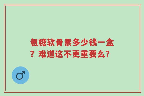 氨糖软骨素多少钱一盒?难道这不更重要么?-第1张图片-超越 氨糖软骨素多少钱一盒?难道这不更重要么?-第1张图片-超越