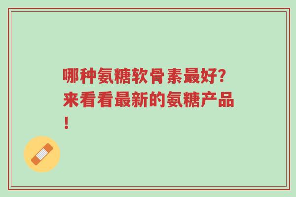 哪种氨糖软骨素最好?来看看最新的氨糖产品!-第1张图片-超越 哪种氨糖软骨素最好?来看看最新的氨糖产品!-第1张图片-超越