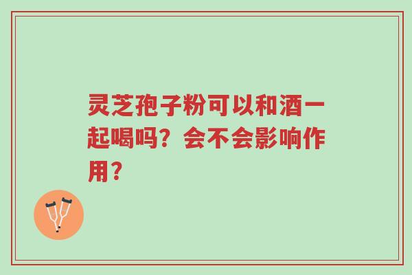 灵芝孢子粉可以和酒一起喝吗？会不会影响作用？-第1张图片-超越