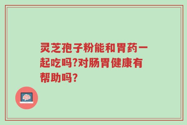 灵芝孢子粉能和胃药一起吃吗?对肠胃健康有帮助吗？-第1张图片-超越
