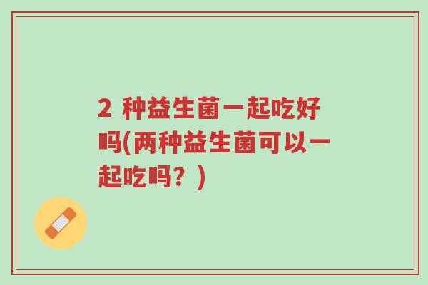 2 种益生菌一起吃好吗(两种益生菌可以一起吃吗?)-第1张图片-超越 2 种益生菌一起吃好吗(两种益生菌可以一起吃吗?)-第1张图片-超越