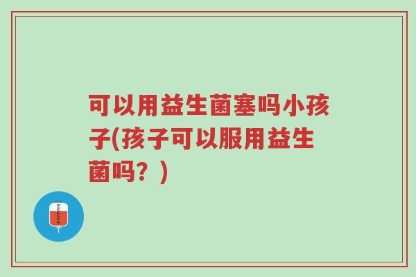 可以用益生菌塞吗小孩子(孩子可以服用益生菌吗?)-第1张图片-超越 可以用益生菌塞吗小孩子(孩子可以服用益生菌吗?)-第1张图片-超越