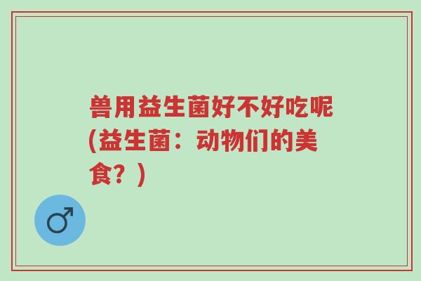 兽用益生菌好不好吃呢(益生菌:动物们的美食?)-第1张图片-超越 兽用益生菌好不好吃呢(益生菌:动物们的美食?)-第1张图片-超越
