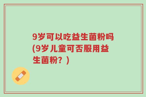 9岁可以吃益生菌粉吗(9岁儿童可否服用益生菌粉?)-第1张图片-超越 9岁可以吃益生菌粉吗(9岁儿童可否服用益生菌粉?)-第1张图片-超越