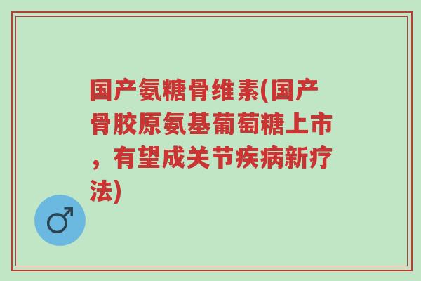 国产氨糖骨维素(国产骨胶原氨基葡萄糖上市,有望成关节疾病新疗法)-第1张图片-超越 国产氨糖骨维素(国产骨胶原氨基葡萄糖上市,有望成关节疾病新疗法)-第1张图片-超越