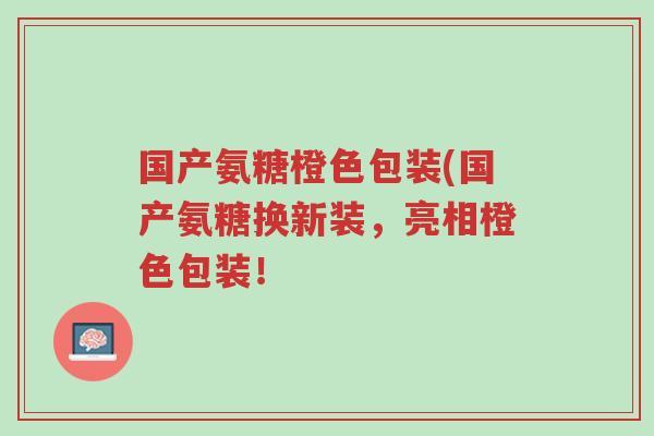 国产氨糖橙色包装(国产氨糖换新装,亮相橙色包装!-第1张图片-超越 国产氨糖橙色包装(国产氨糖换新装,亮相橙色包装!-第1张图片-超越
