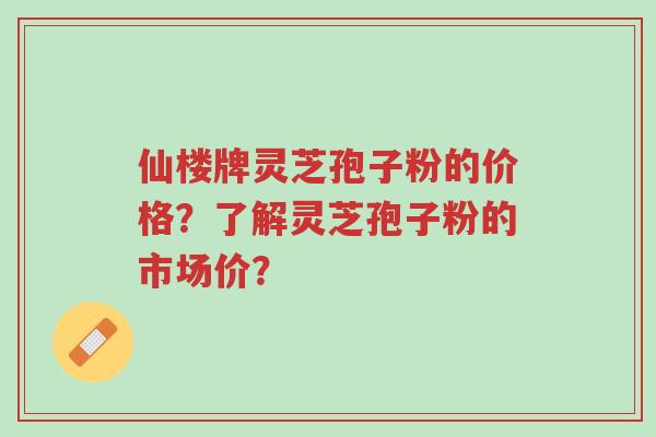 仙楼牌灵芝孢子粉的价格？了解灵芝孢子粉的市场价？-第1张图片-超越