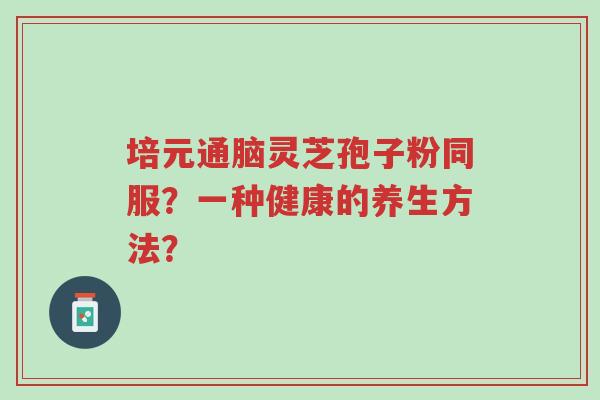 培元通脑灵芝孢子粉同服？一种健康的养生方法？-第1张图片-超越