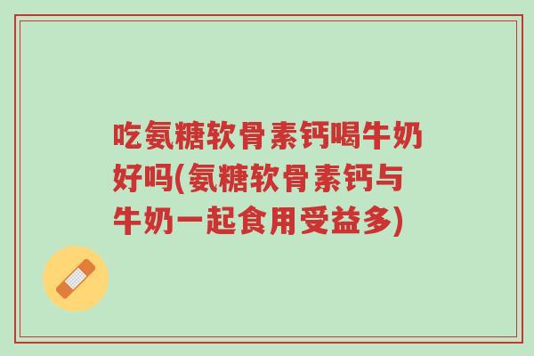 吃氨糖软骨素钙喝牛奶好吗(氨糖软骨素钙与牛奶一起食用受益多)-第1张图片-超越 吃氨糖软骨素钙喝牛奶好吗(氨糖软骨素钙与牛奶一起食用受益多)-第1张图片-超越