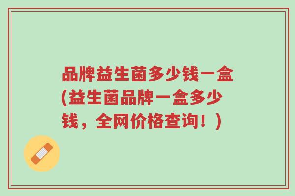 品牌益生菌多少钱一盒(益生菌品牌一盒多少钱,全网价格查询!)-第1张图片-超越 品牌益生菌多少钱一盒(益生菌品牌一盒多少钱,全网价格查询!)-第1张图片-超越