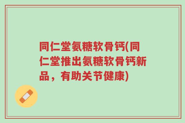 同仁堂氨糖软骨钙(同仁堂推出氨糖软骨钙新品,有助关节健康)-第1张图片-超越 同仁堂氨糖软骨钙(同仁堂推出氨糖软骨钙新品,有助关节健康)-第1张图片-超越