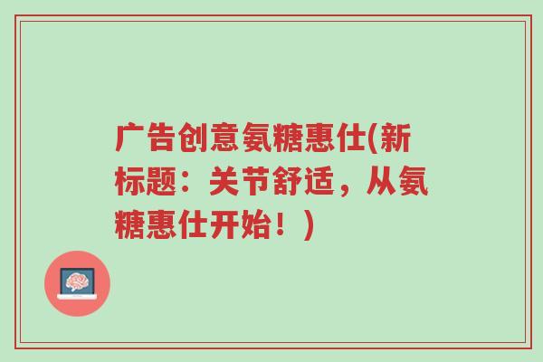 广告创意氨糖惠仕(新标题:关节舒适,从氨糖惠仕开始!)-第1张图片-超越 广告创意氨糖惠仕(新标题:关节舒适,从氨糖惠仕开始!)-第1张图片-超越
