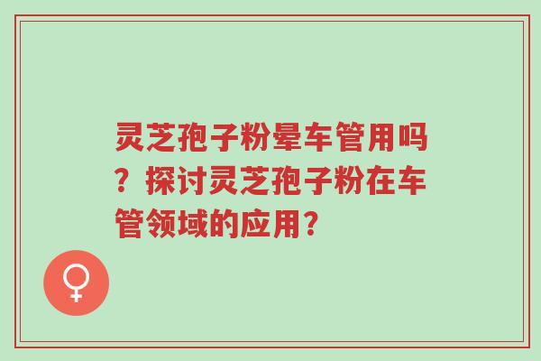 灵芝孢子粉晕车管用吗?探讨灵芝孢子粉在车管领域的应用?-第1张图片-超越 灵芝孢子粉晕车管用吗?探讨灵芝孢子粉在车管领域的应用?-第1张图片-超越