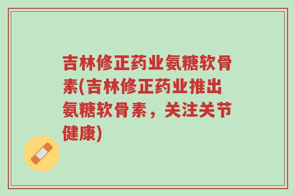 吉林修正药业氨糖软骨素(吉林修正药业推出氨糖软骨素,关注关节健康)-第1张图片-超越 吉林修正药业氨糖软骨素(吉林修正药业推出氨糖软骨素,关注关节健康)-第1张图片-超越