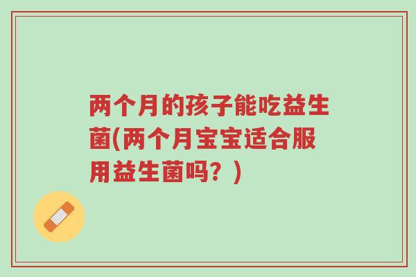 两个月的孩子能吃益生菌(两个月宝宝适合服用益生菌吗?)-第1张图片-超越 两个月的孩子能吃益生菌(两个月宝宝适合服用益生菌吗?)-第1张图片-超越