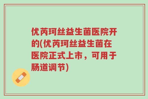优芮珂丝益生菌医院开的(优芮珂丝益生菌在医院正式上市,可用于肠道调节)-第1张图片-超越 优芮珂丝益生菌医院开的(优芮珂丝益生菌在医院正式上市,可用于肠道调节)-第1张图片-超越