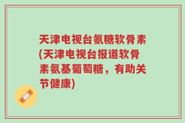 天津电视台氨糖软骨素(天津电视台报道软骨素氨基葡萄糖，有助关节健康)-第1张图片-超越