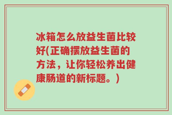 冰箱怎么放益生菌比较好(正确摆放益生菌的方法,让你轻松养出健康肠道的新标题。)-第1张图片-超越 冰箱怎么放益生菌比较好(正确摆放益生菌的方法,让你轻松养出健康肠道的新标题。)-第1张图片-超越