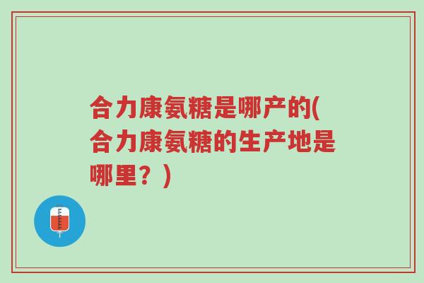 合力康氨糖是哪产的(合力康氨糖的生产地是哪里?)-第1张图片-超越 合力康氨糖是哪产的(合力康氨糖的生产地是哪里?)-第1张图片-超越