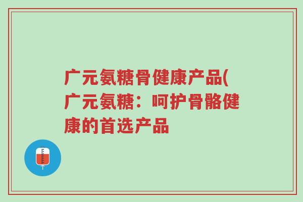 广元氨糖骨健康产品(广元氨糖:呵护骨骼健康的首选产品-第1张图片-超越 广元氨糖骨健康产品(广元氨糖:呵护骨骼健康的首选产品-第1张图片-超越