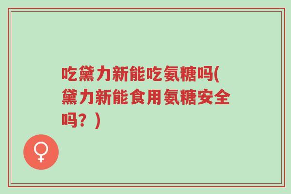 吃黛力新能吃氨糖吗(黛力新能食用氨糖安全吗?)-第1张图片-超越 吃黛力新能吃氨糖吗(黛力新能食用氨糖安全吗?)-第1张图片-超越