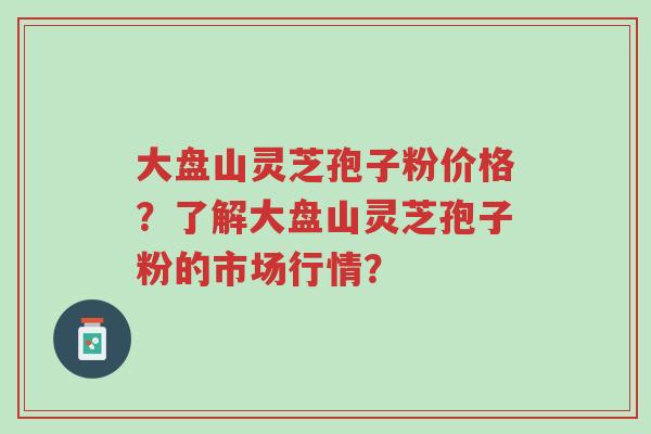 大盘山灵芝孢子粉价格?了解大盘山灵芝孢子粉的市场行情?-第1张图片-超越 大盘山灵芝孢子粉价格?了解大盘山灵芝孢子粉的市场行情?-第1张图片-超越
