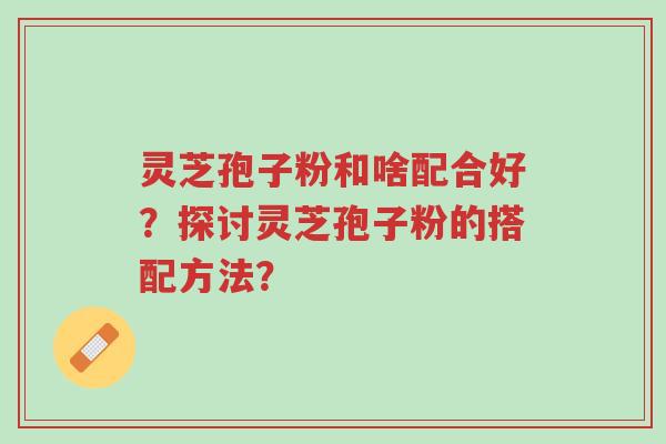 灵芝孢子粉和啥配合好？探讨灵芝孢子粉的搭配方法？-第1张图片-超越