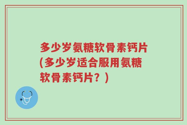 多少岁氨糖软骨素钙片(多少岁适合服用氨糖软骨素钙片?)-第1张图片-超越 多少岁氨糖软骨素钙片(多少岁适合服用氨糖软骨素钙片?)-第1张图片-超越