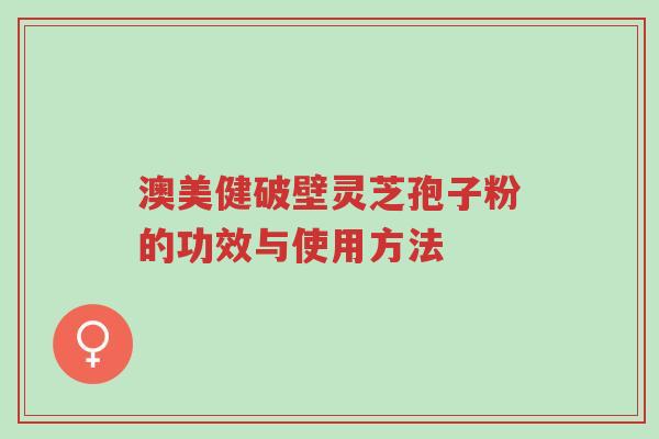 澳美健破壁灵芝孢子粉的功效与使用方法-第1张图片-超越 澳美健破壁灵芝孢子粉的功效与使用方法-第1张图片-超越