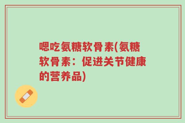 嗯吃氨糖软骨素(氨糖软骨素:促进关节健康的营养品)-第1张图片-超越 嗯吃氨糖软骨素(氨糖软骨素:促进关节健康的营养品)-第1张图片-超越