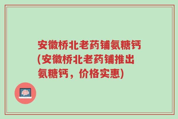 安徽桥北老药铺氨糖钙(安徽桥北老药铺推出氨糖钙，价格实惠)-第1张图片-超越