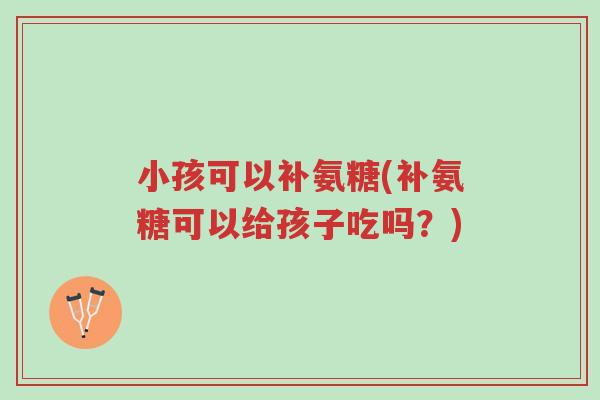 小孩可以补氨糖(补氨糖可以给孩子吃吗?)-第1张图片-超越 小孩可以补氨糖(补氨糖可以给孩子吃吗?)-第1张图片-超越
