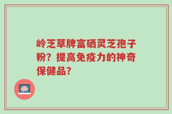 岭芝草牌富硒灵芝孢子粉?提高免疫力的神奇保健品?-第1张图片-超越 岭芝草牌富硒灵芝孢子粉?提高免疫力的神奇保健品?-第1张图片-超越