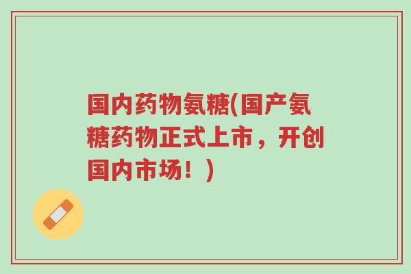 国内药物氨糖(国产氨糖药物正式上市,开创国内市场!)-第1张图片-超越 国内药物氨糖(国产氨糖药物正式上市,开创国内市场!)-第1张图片-超越